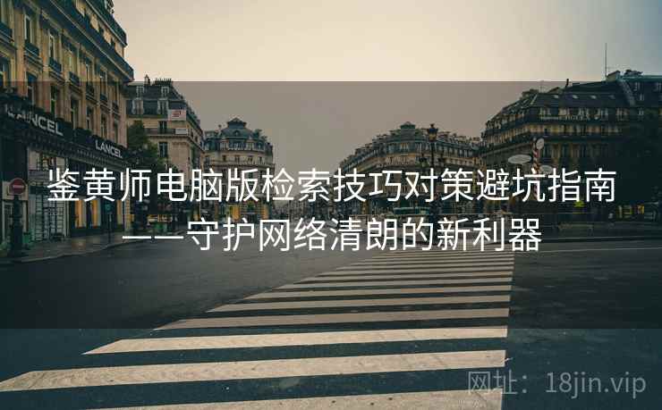 鉴黄师电脑版检索技巧对策避坑指南——守护网络清朗的新利器