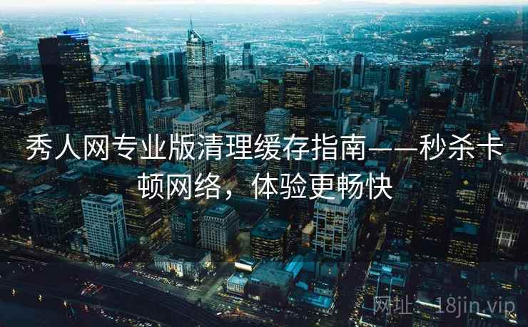 秀人网专业版清理缓存指南——秒杀卡顿网络，体验更畅快