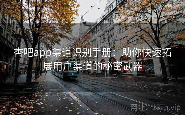 杏吧app渠道识别手册：助你快速拓展用户渠道的秘密武器