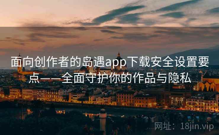 面向创作者的岛遇app下载安全设置要点——全面守护你的作品与隐私