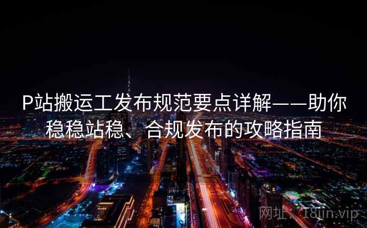 P站搬运工发布规范要点详解——助你稳稳站稳、合规发布的攻略指南 P站搬运工发布规范要点详解——助你稳稳站稳、合规发布的攻略指南